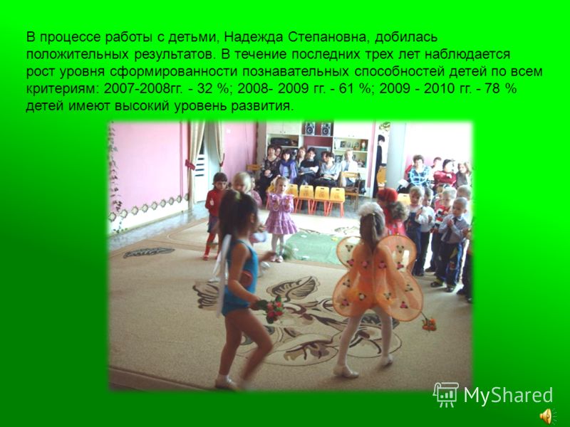 В процессе работы с детьми, Надежда Степановна, добилась положительных результатов. В течение последних трех лет наблюдается рост уровня сформированности познавательных способностей детей по всем критериям: 2007-2008гг. - 32 %; 2008- 2009 гг. - 61 %;