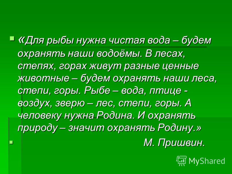 « Для рыбы нужна чистая вода – будем охранять наши водоёмы. В лесах, степях, горах живут разные ценные животные – будем охранять наши леса, степи, горы. Рыбе – вода, птице - воздух, зверю – лес, степи, горы. А человеку нужна Родина. И охранять природ