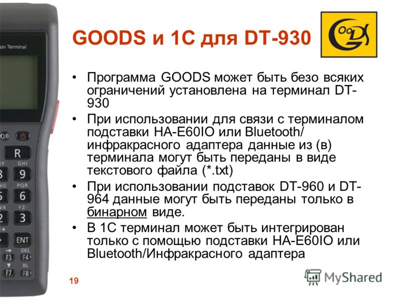 19 GOODS и 1С для DT-930 Программа GOODS может быть безо всяких ограничений установлена на терминал DT- 930 При использовании для связи с терминалом подставки HA-E60IO или Bluetooth/ инфракрасного адаптера данные из (в) терминала могут быть переданы 