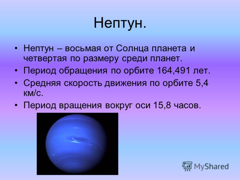 Нептун. Нептун – восьмая от Солнца планета и четвертая по размеру среди планет. Период обращения по орбите 164,491 лет. Средняя скорость движения по орбите 5,4 км/с. Период вращения вокруг оси 15,8 часов.