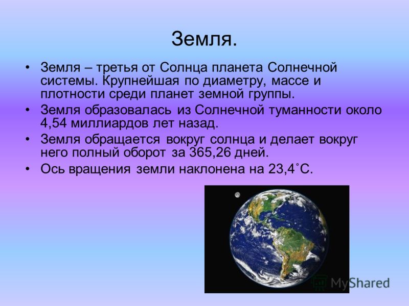 Земля. Земля – третья от Солнца планета Солнечной системы. Крупнейшая по диаметру, массе и плотности среди планет земной группы. Земля образовалась из Солнечной туманности около 4,54 миллиардов лет назад. Земля обращается вокруг солнца и делает вокру