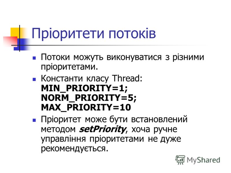 Пріоритети потоків Потоки можуть виконуватися з різними пріоритетами. Константи класу Thread: MIN_PRIORITY=1; NORM_PRIORITY=5; MAX_PRIORITY=10 Пріоритет може бути встановлений методом setPriority, хоча ручне управління пріоритетами не дуже рекомендує