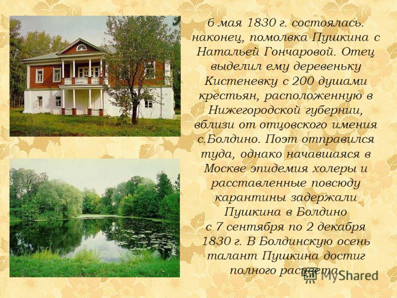 6 мая 1830 г. состоялась. наконец, помолвка Пушкина с Натальей Гончаровой. Отец выделил ему деревеньку Кистеневку с 200 душами крестьян, расположенную в Нижегородской губернии, вблизи от отцовского имения с.Болдино. Поэт отправился туда, однако начав