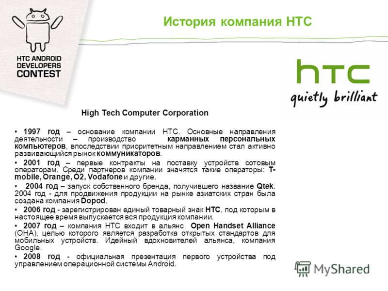 История компания HTC High Tech Computer Corporation 1997 год – основание компании HTC. Основные направления деятельности – производство карманных персональных компьютеров, впоследствии приоритетным направлением стал активно развивающийся рынок коммун