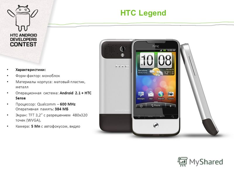 HTC Legend Характеристики: Форм-фактор: моноблок Материалы корпуса: матовый пластик, металл Операционная система: Android 2.1 + HTC Sense Процессор: Qualcomm – 600 MHz Оперативная память: 384 МБ Экран: TFT 3,2 с разрешением 480x320 точек (WVGA), Каме