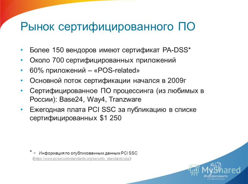 Рынок сертифицированного ПО Более 150 вендоров имеют сертификат PA-DSS* Около 700 сертифицированных приложений 60% приложений – «POS-related» Основной поток сертификации начался в 2009г Сертифицированное ПО процессинга (из любимых в России): Base24, 
