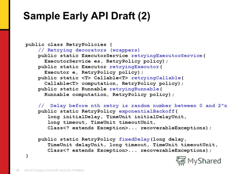 How to Design a Good API and Why it Matters 10 Sample Early API Draft (2) public class RetryPolicies { // Retrying decorators (wrappers) public static ExecutorService retryingExecutorService( ExecutorService es, RetryPolicy policy); public static Exe