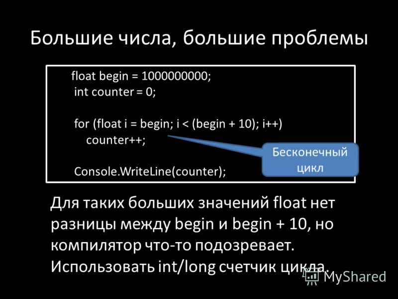 Большие числа, большие проблемы float begin = 1000000000; int counter = 0; for (float i = begin; i < (begin + 10); i++) counter++; Console.WriteLine(counter); Для таких больших значений float нет разницы между begin и begin + 10, но компилятор что-то