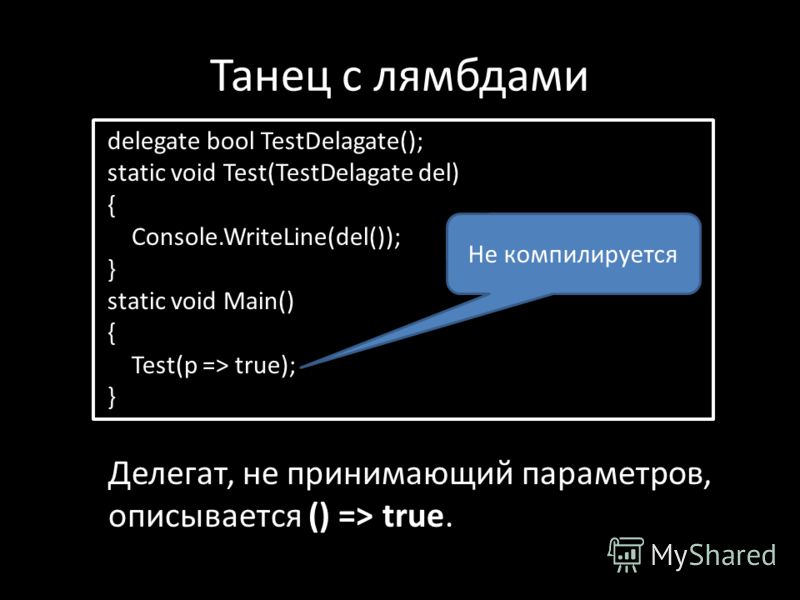 Танец с лямбдами delegate bool TestDelagate(); static void Test(TestDelagate del) { Console.WriteLine(del()); } static void Main() { Test(p => true); } Делегат, не принимающий параметров, описывается () => true. Не компилируется