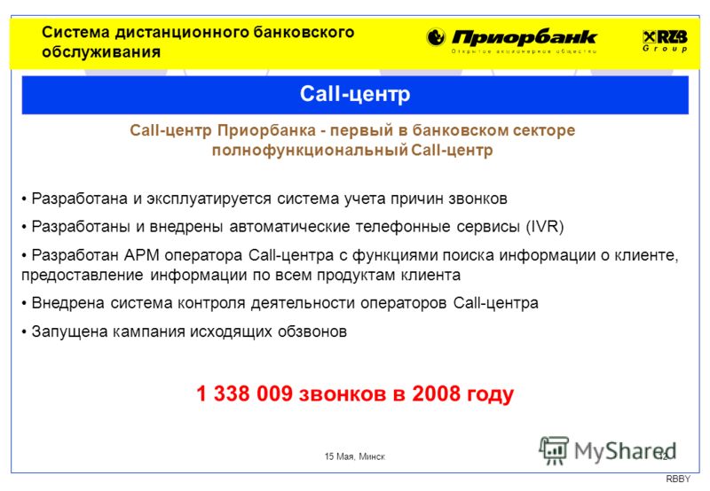 RBBY 15 Мая, Минск 12 Система дистанционного банковского обслуживания Call-центр Call-центр Приорбанка - первый в банковском секторе полнофункциональный Call-центр Разработана и эксплуатируется система учета причин звонков Разработаны и внедрены авто