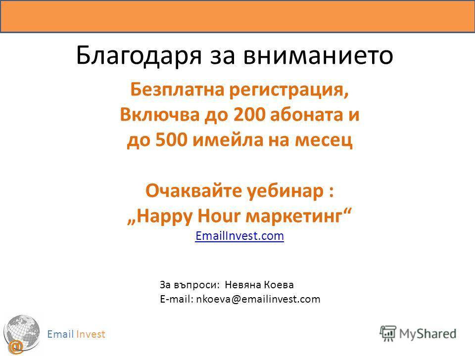 Благодаря за вниманието Email Invest Безплатна регистрация, Включва до 200 абоната и до 500 имейла на месец Очаквайте уебинар : Happy Hour маркетинг EmailInvest.com За въпроси: Невяна Коева Е-mail: nkoeva@emailinvest.com