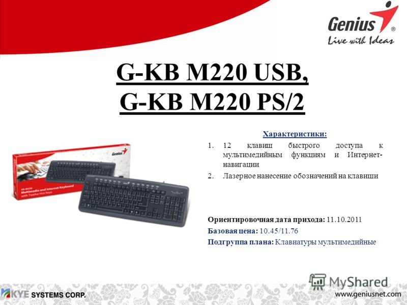 G-KB M220 USB, G-KB M220 PS/2 Характеристики: 1.12 клавиш быстрого доступа к мультимедийным функциям и Интернет- навигации 2.Лазерное нанесение обозначений на клавиши Ориентировочная дата прихода: 11.10.2011 Базовая цена: 10.45/11.76 Подгруппа плана: