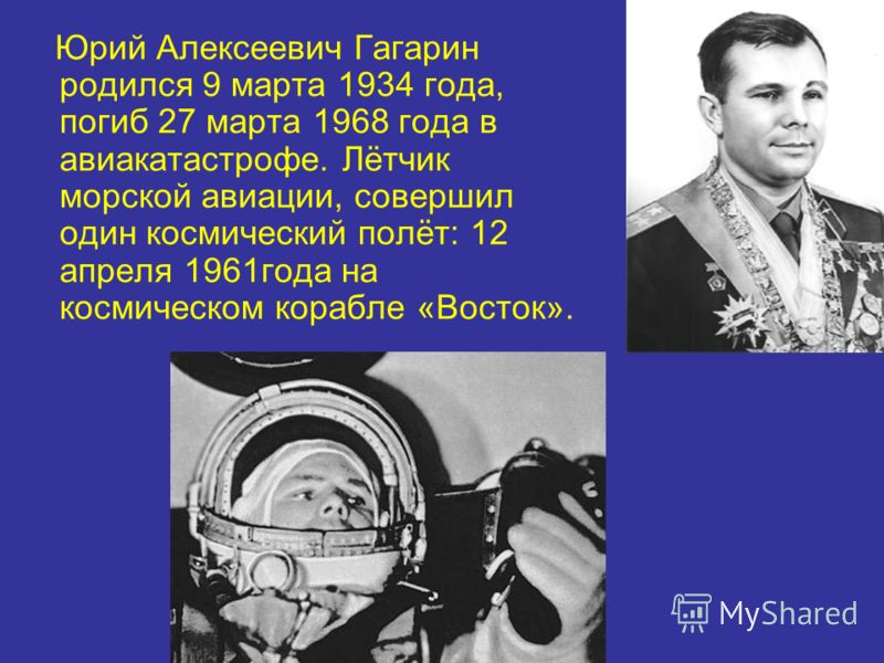 Юрий Алексеевич Гагарин родился 9 марта 1934 года, погиб 27 марта 1968 года в авиакатастрофе. Лётчик морской авиации, совершил один космический полёт: 12 апреля 1961года на космическом корабле «Восток».