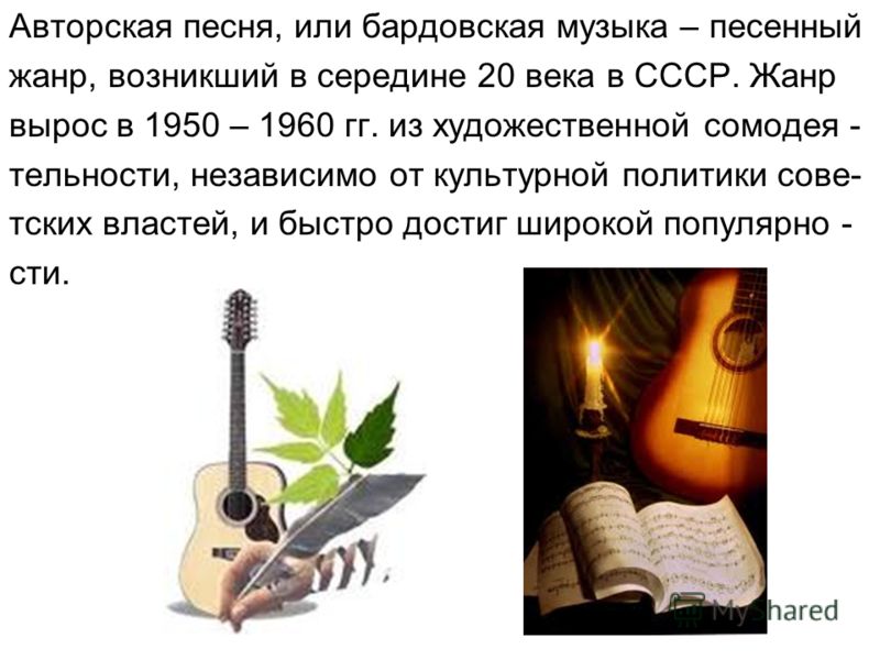 Авторская песня, или бардовская музыка – песенный жанр, возникший в середине 20 века в СССР. Жанр вырос в 1950 – 1960 гг. из художественной сомодея - тельности, независимо от культурной политики сове- тских властей, и быстро достиг широкой популярно 