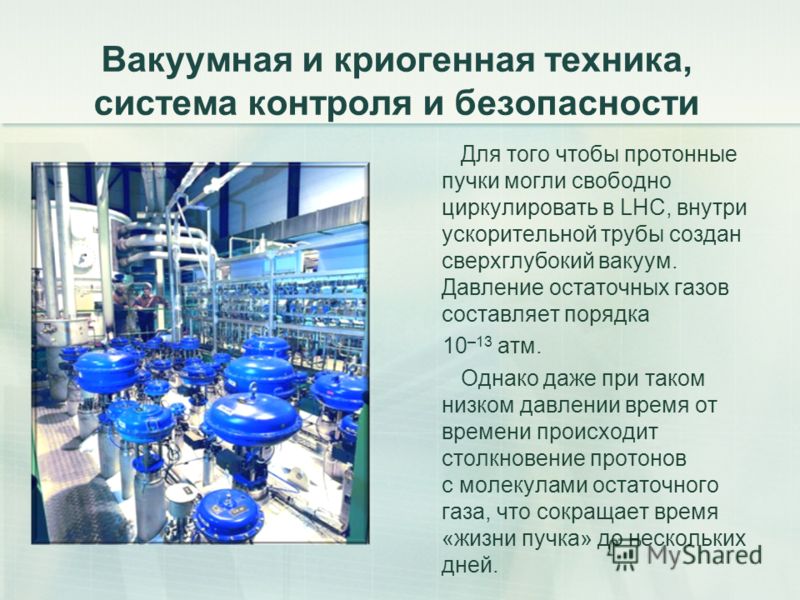 Вакуумная и криогенная техника, система контроля и безопасности Для того чтобы протонные пучки могли свободно циркулировать в LHC, внутри ускорительной трубы создан сверхглубокий вакуум. Давление остаточных газов составляет порядка 10 –13 атм. Однако