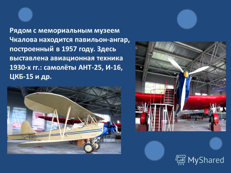 Рядом с мемориальным музеем Чкалова находится павильон-ангар, построенный в 1957 году. Здесь выставлена авиационная техника 1930-х гг.: самолёты АНТ-25, И-16, ЦКБ-15 и др.