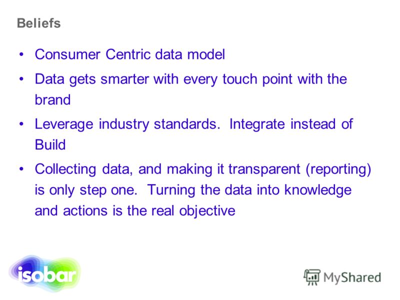 Beliefs Consumer Centric data model Data gets smarter with every touch point with the brand Leverage industry standards. Integrate instead of Build Collecting data, and making it transparent (reporting) is only step one. Turning the data into knowled