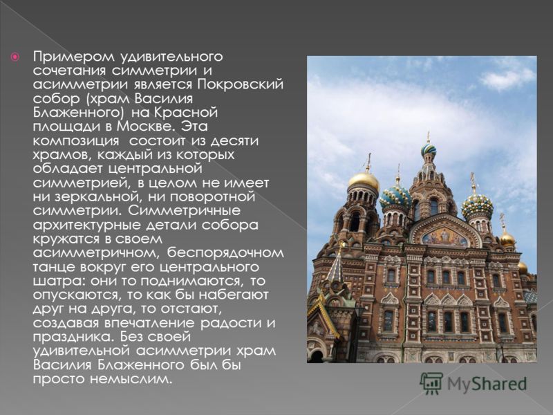 Примером удивительного сочетания симметрии и асимметрии является Покровский собор (храм Василия Блаженного) на Красной площади в Москве. Эта композиция состоит из десяти храмов, каждый из которых обладает центральной симметрией, в целом не имеет ни з
