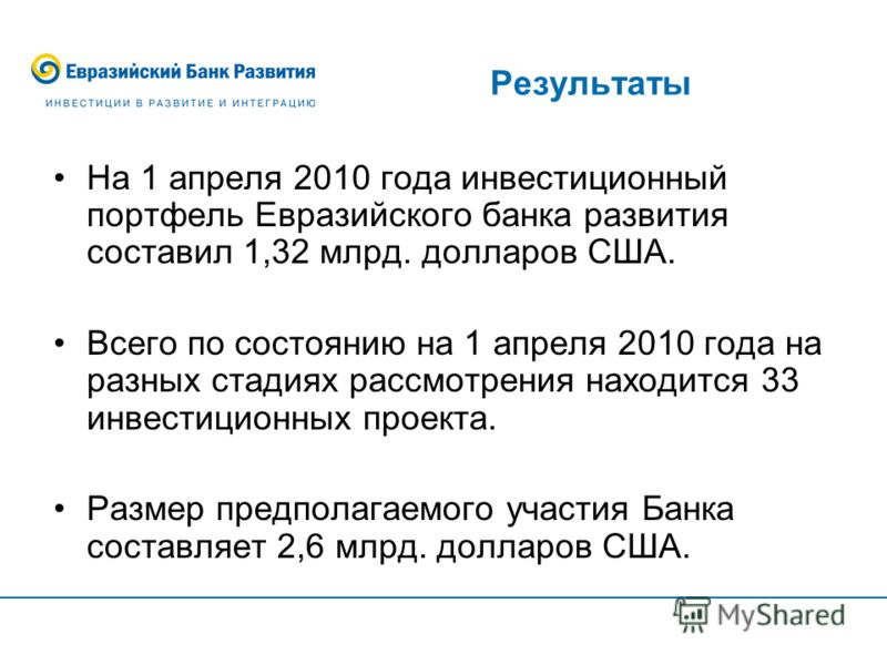 Результаты На 1 апреля 2010 года инвестиционный портфель Евразийского банка развития составил 1,32 млрд. долларов США. Всего по состоянию на 1 апреля 2010 года на разных стадиях рассмотрения находится 33 инвестиционных проекта. Размер предполагаемого