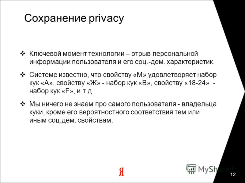 12 Сохранение privacy Ключевой момент технологии – отрыв персональной информации пользователя и его соц.-дем. характеристик. Системе известно, что свойству «М» удовлетворяет набор кук «A», свойству «Ж» - набор кук «В», свойству «18-24» - набор кук «F