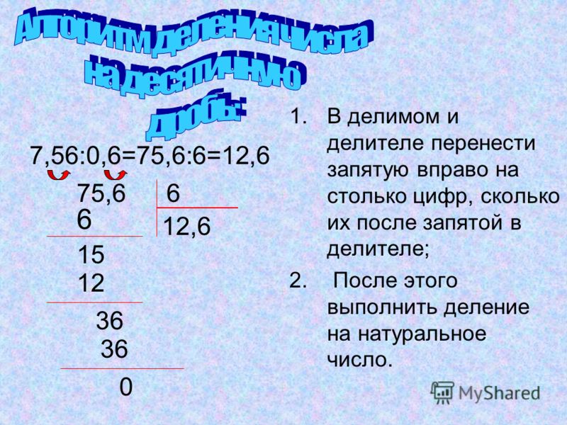 1.В делимом и делителе перенести запятую вправо на столько цифр, сколько их после запятой в делителе; 2. После этого выполнить деление на натуральное число. 12,6 7,56:0,6=75,6:6=12,6 75,66 6 15 12 36 0