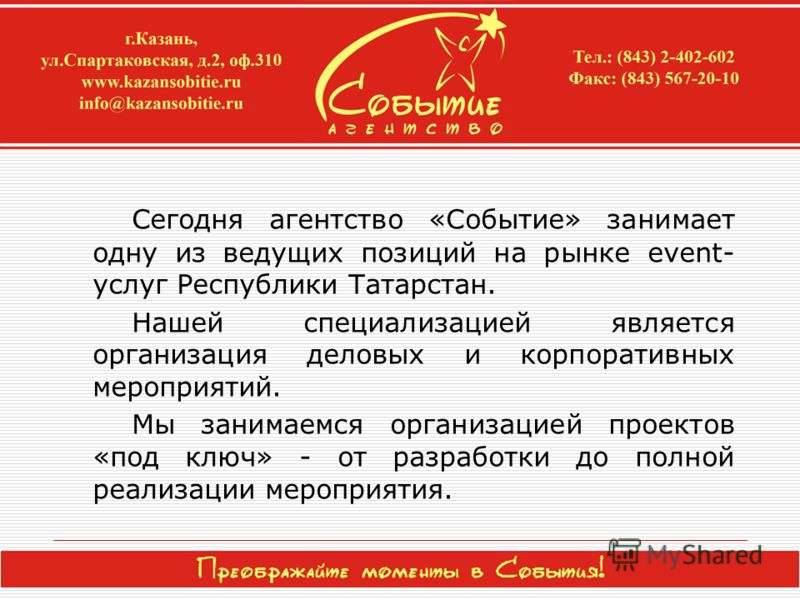 Сегодня агентство «Событие» занимает одну из ведущих позиций на рынке event- услуг Республики Татарстан. Нашей специализацией является организация деловых и корпоративных мероприятий. Мы занимаемся организацией проектов «под ключ» - от разработки до 