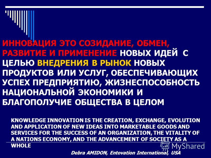 KNOWLEDGE INNOVATION IS THE CREATION, EXCHANGE, EVOLUTION AND APPLICATION OF NEW IDEAS INTO MARKETABLE GOODS AND SERVICES FOR THE SUCCESS OF AN ORGANIZATION, THE VITALITY OF A NATIONS ECONOMY, AND THE ADVANCEMENT OF SOCIETY AS A WHOLE Debra AMIDON, E
