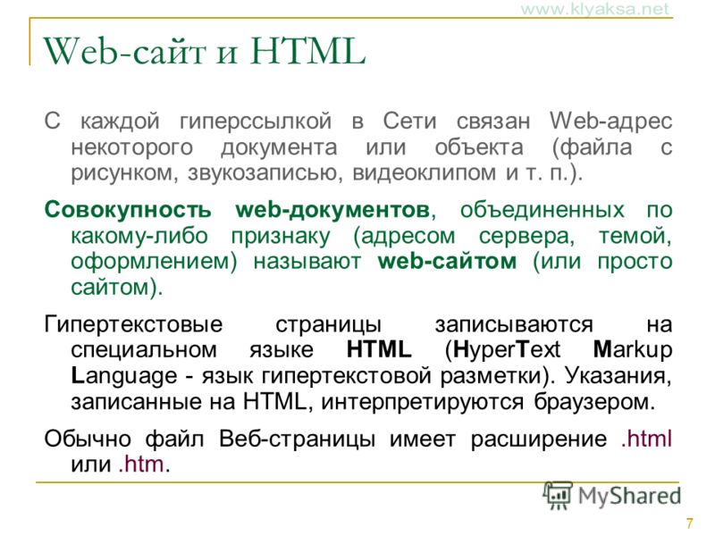 7 Web-сайт и HTML С каждой гиперссылкой в Сети связан Web-адрес некоторого документа или объекта (файла с рисунком, звукозаписью, видеоклипом и т. п.). Совокупность web-документов, объединенных по какому-либо признаку (адресом сервера, темой, оформле
