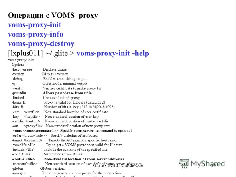 GLite - EGEE Middleware15 Операции с VOMS proxy voms-proxy-init voms-proxy-info voms-proxy-destroy [lxplus011] ~/.glite > voms-proxy-init -help voms-proxy-init: Options -help, -usage Displays usage -version Displays version -debug Enables extra debug