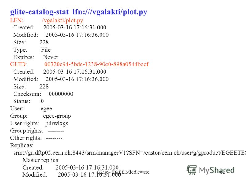 GLite - EGEE Middleware62 glite-catalog-stat lfn:///vgalakti/plot.py LFN: /vgalakti/plot.py Created: 2005-03-16 17:16:31.000 Modified: 2005-03-16 17:16:36.000 Size: 228 Type: File Expires: Never GUID: 00320c94-5bde-1238-90c0-898a0544beef Created: 200