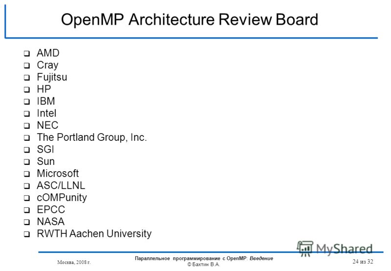 OpenMP Architecture Review Board AMD Cray Fujitsu HP IBM Intel NEC The Portland Group, Inc. SGI Sun Microsoft ASC/LLNL cOMPunity EPCC NASA RWTH Aachen University Москва, 2008 г. Параллельное программирование с OpenMP: Введение © Бахтин В.А. 24 из 32