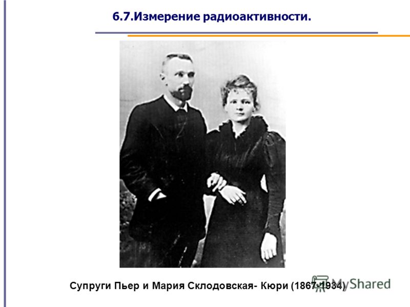 6.7.Измерение радиоактивности. Супруги Пьер и Мария Склодовская- Кюри (1867-1934)