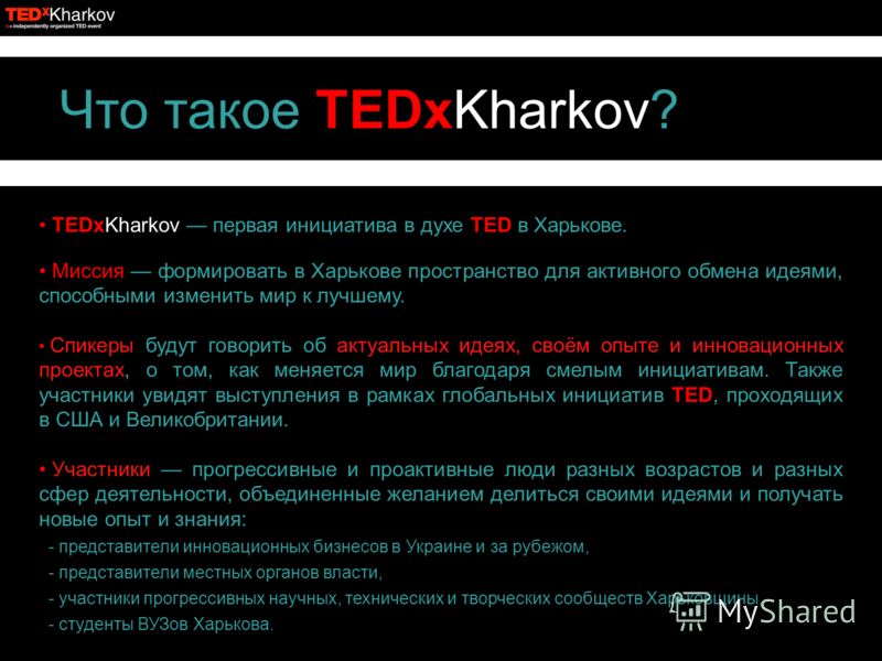 Что такое TEDxKharkov? TEDxKharkov первая инициатива в духе TED в Харькове. Миссия формировать в Харькове пространство для активного обмена идеями, способными изменить мир к лучшему. Спикеры будут говорить об актуальных идеях, своём опыте и инновацио