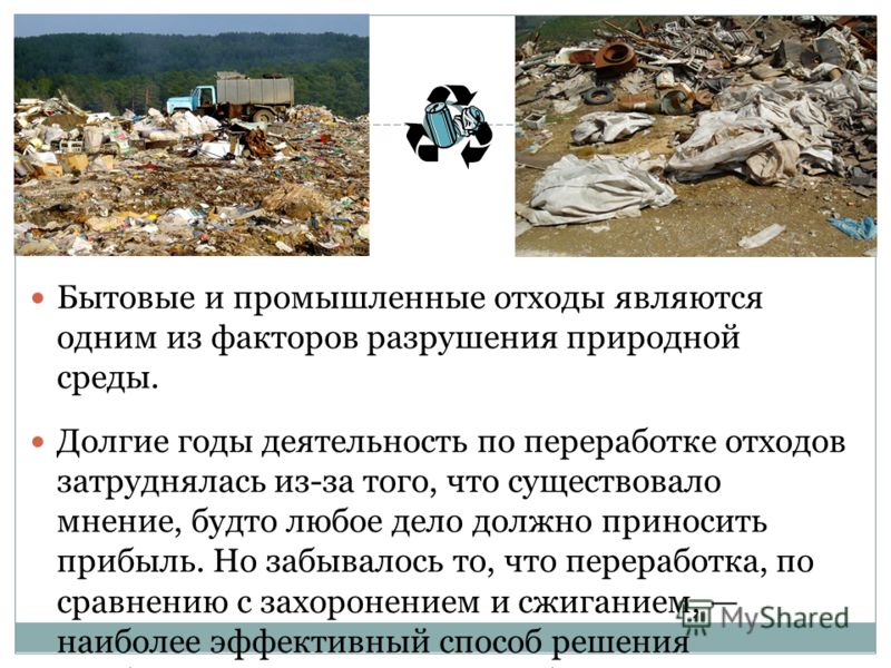 Бытовые и промышленные отходы являются одним из факторов разрушения природной среды. Долгие годы деятельность по переработке отходов затруднялась из-за того, что существовало мнение, будто любое дело должно приносить прибыль. Но забывалось то, что пе