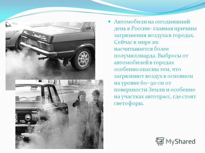 Автомобили на сегодняшний день в России- главная причина загрязнения воздуха в городах. Сейчас в мире их насчитывается более полумиллиарда. Выбросы от автомобилей в городах особенно опасны тем, что загрязняют воздух в основном на уровне 60- 90 см от 