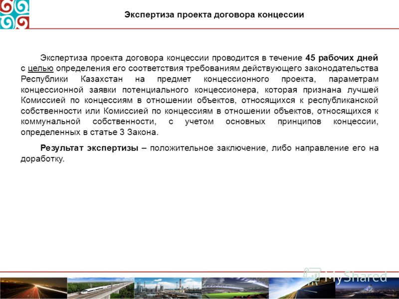 Экспертиза проекта договора концессии проводится в течение 45 рабочих дней с целью определения его соответствия требованиям действующего законодательства Республики Казахстан на предмет концессионного проекта, параметрам концессионной заявки потенциа