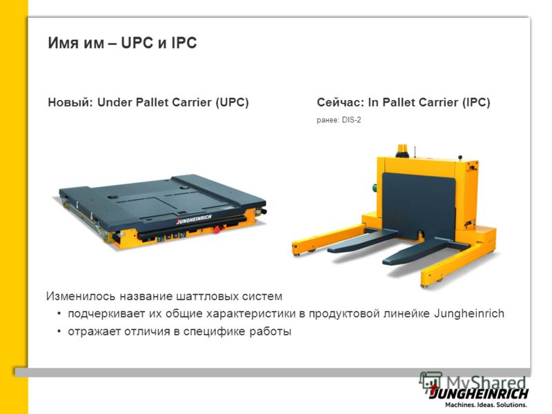 Имя им – UPC и IPC Новый: Under Pallet Carrier (UPC)Сейчас: In Pallet Carrier (IPC) ранее: DIS-2 Изменилось название шаттловых систем подчеркивает их общие характеристики в продуктовой линейке Jungheinrich отражает отличия в специфике работы