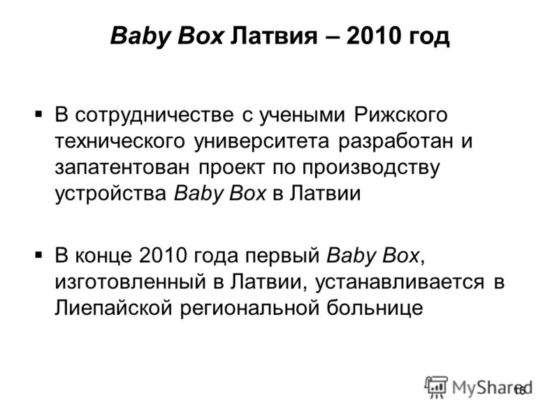 Baby Box Латвия – 2010 год В сотрудничестве с учеными Рижского технического университета разработан и запатентован проект по производству устройства Baby Box в Латвии В конце 2010 года первый Baby Box, изготовленный в Латвии, устанавливается в Лиепай