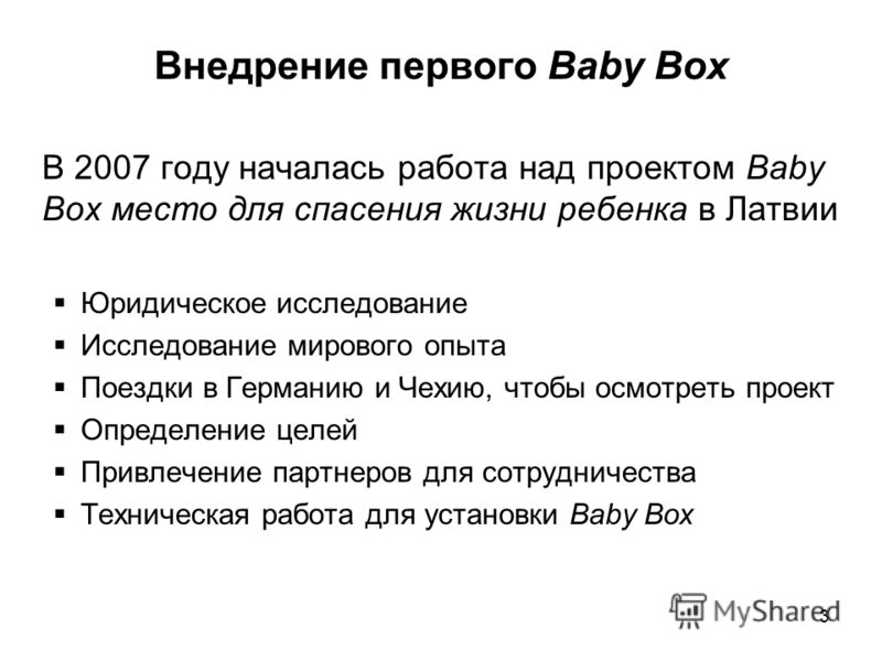 3 Внедрение первого Baby Box В 2007 году началась работа над проектом Baby Box место для спасения жизни ребенка в Латвии Юридическое исследование Исследование мирового опыта Поездки в Германию и Чехию, чтобы осмотреть проект Определение целей Привлеч