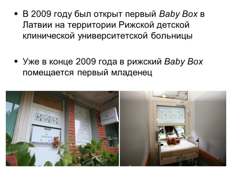 В 2009 году был открыт первый Baby Box в Латвии на территории Рижской детской клинической университетской больницы Уже в конце 2009 года в рижский Baby Box помещается первый младенец 9