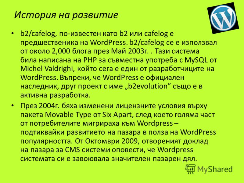 История на развитие b2/cafelog, по-известен като b2 или cafelog е предшественика на WordPress. b2/cafelog се е използвал от около 2,000 блога през Май 2003г.. Тази система била написана на PHP за съвместна употреба с MySQL от Michel Valdrighi, който 