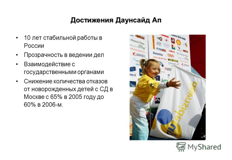 Достижения Даунсайд Ап 10 лет стабильной работы в России Прозрачность в ведении дел Взаимодействие с государственными органами Снижение количества отказов от новорожденных детей с CД в Москве с 65% в 2005 году до 60% в 2006-м.