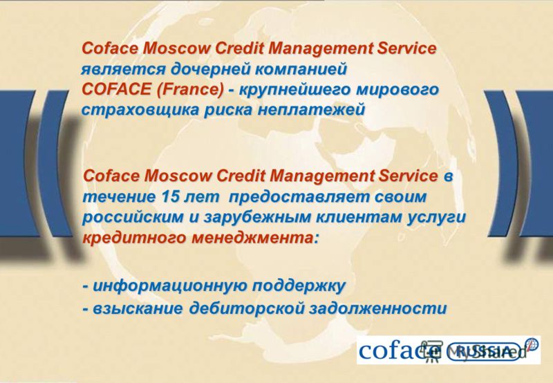 Coface Moscow Credit Management Service является дочерней компанией COFACE (France) - крупнейшего мирового страховщика риска неплатежей Coface Moscow Credit Management Service в течение 15 лет предоставляет своим российским и зарубежным клиентам услу