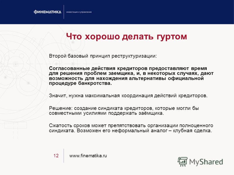 www.finematika.ru12 Что хорошо делать гуртом Второй базовый принцип реструктуризации: Согласованные действия кредиторов предоставляют время для решения проблем заемщика, и, в некоторых случаях, дают возможность для нахождения альтернативы официальной