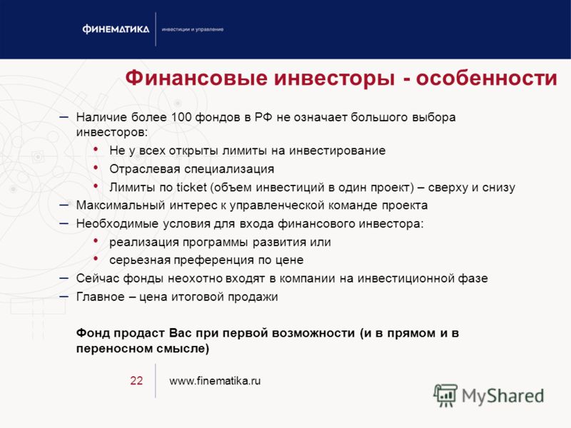 www.finematika.ru22 Финансовые инвесторы - особенности – Наличие более 100 фондов в РФ не означает большого выбора инвесторов: Не у всех открыты лимиты на инвестирование Отраслевая специализация Лимиты по ticket (объем инвестиций в один проект) – све