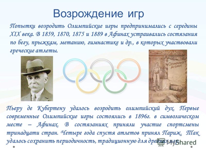 Возрождение игр Пьеру де Кубертену удалось возродить олимпийский дух. Первые современные Олимпийские игры состоялись в 1896г. в символическом месте – Афинах. В состязаниях приняли участие спортсмены тринадцати стран. Четыре года спустя атлетов принял