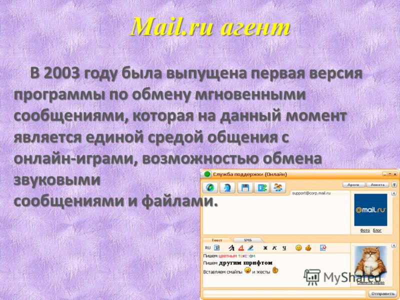 Mail.ru агент В 2003 году была выпущена первая версия В 2003 году была выпущена первая версия программы по обмену мгновенными сообщениями, которая на данный момент является единой средой общения с онлайн-играми, возможностью обмена звуковыми сообщени
