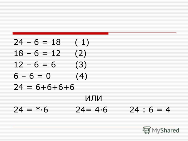 24 – 6 = 18 ( 1) 18 – 6 = 12 (2) 12 – 6 = 6 (3) 6 – 6 = 0 (4) 24 = 6+6+6+6 ИЛИ 24 = *·6 24= 4·6 24 : 6 = 4