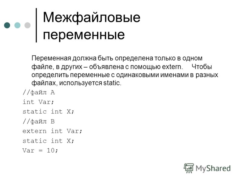 Межфайловые переменные Переменная должна быть определена только в одном файле, в других – объявлена с помощью extern. Чтобы определить переменные с одинаковыми именами в разных файлах, используется static. //файл A int Var; static int X; //файл B ext