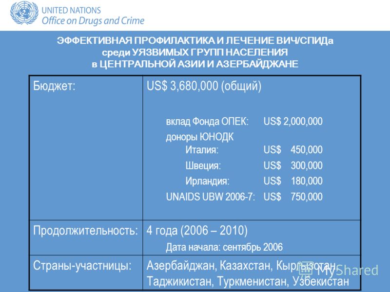 Бюджет:US$ 3,680,000 (общий) вклад Фонда ОПЕК:US$ 2,000,000 доноры ЮНОДК Италия: US$ 450,000 Швеция: US$ 300,000 Ирландия: US$ 180,000 UNAIDS UBW 2006-7: US$ 750,000 Продолжительность:4 года (2006 – 2010) Дата начала: сентябрь 2006 Страны-участницы:А